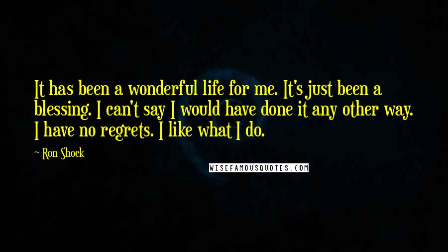 Ron Shock Quotes: It has been a wonderful life for me. It's just been a blessing. I can't say I would have done it any other way. I have no regrets. I like what I do.