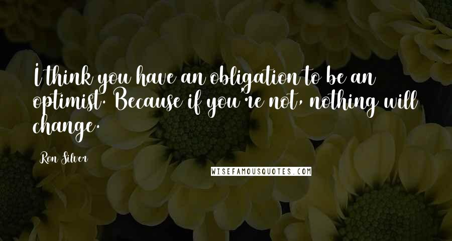 Ron Silver Quotes: I think you have an obligation to be an optimist. Because if you're not, nothing will change.