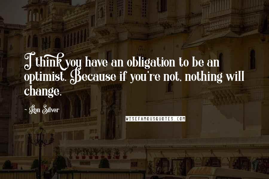Ron Silver Quotes: I think you have an obligation to be an optimist. Because if you're not, nothing will change.