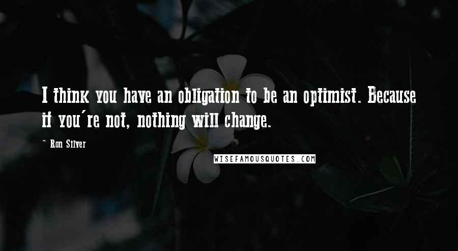 Ron Silver Quotes: I think you have an obligation to be an optimist. Because if you're not, nothing will change.