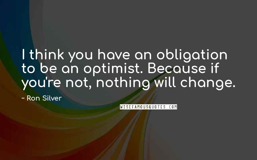 Ron Silver Quotes: I think you have an obligation to be an optimist. Because if you're not, nothing will change.
