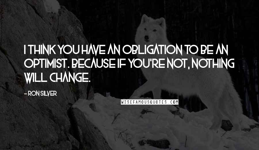 Ron Silver Quotes: I think you have an obligation to be an optimist. Because if you're not, nothing will change.