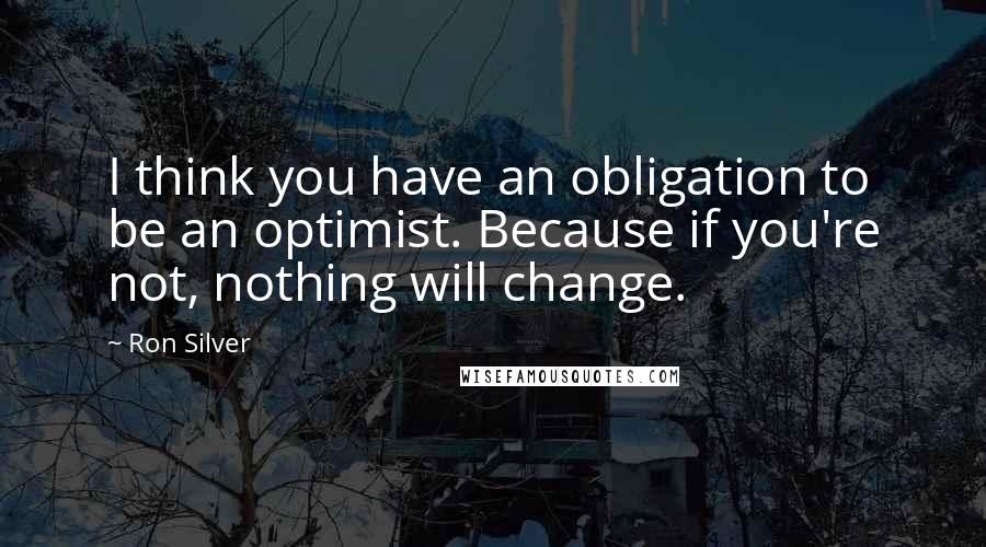 Ron Silver Quotes: I think you have an obligation to be an optimist. Because if you're not, nothing will change.