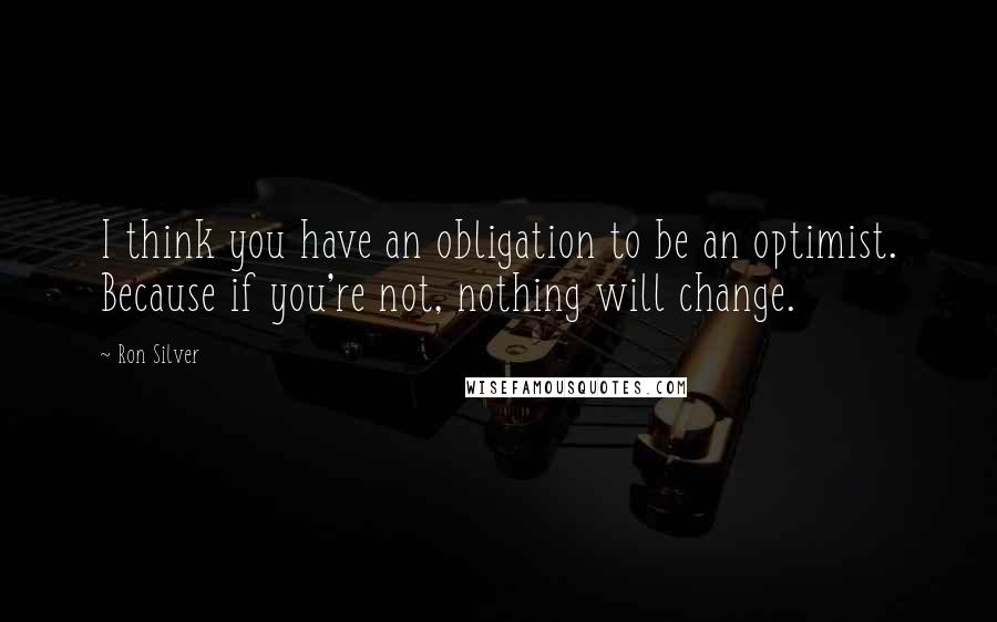 Ron Silver Quotes: I think you have an obligation to be an optimist. Because if you're not, nothing will change.