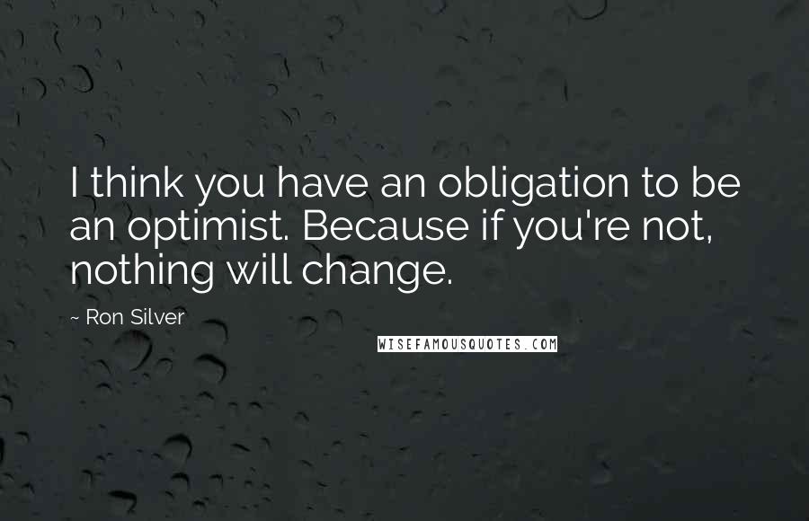 Ron Silver Quotes: I think you have an obligation to be an optimist. Because if you're not, nothing will change.