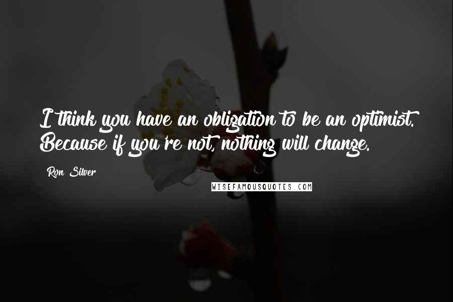 Ron Silver Quotes: I think you have an obligation to be an optimist. Because if you're not, nothing will change.