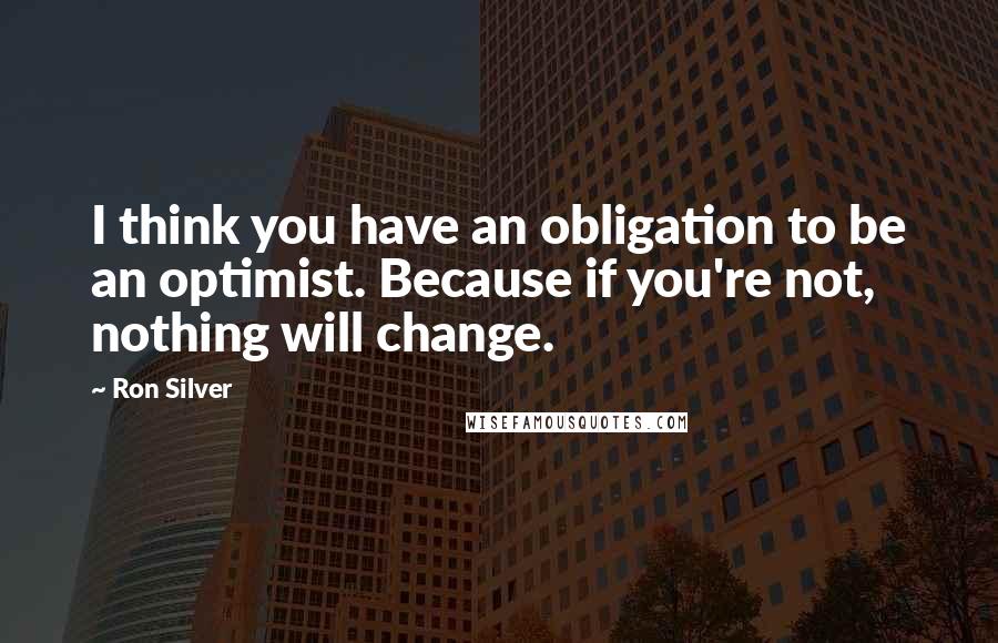 Ron Silver Quotes: I think you have an obligation to be an optimist. Because if you're not, nothing will change.