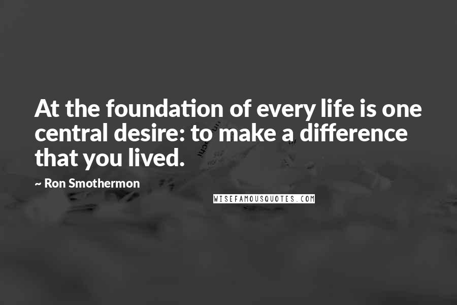 Ron Smothermon Quotes: At the foundation of every life is one central desire: to make a difference that you lived.