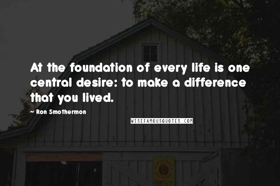 Ron Smothermon Quotes: At the foundation of every life is one central desire: to make a difference that you lived.