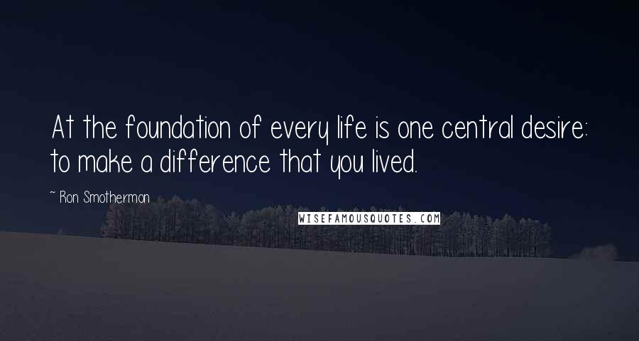 Ron Smothermon Quotes: At the foundation of every life is one central desire: to make a difference that you lived.