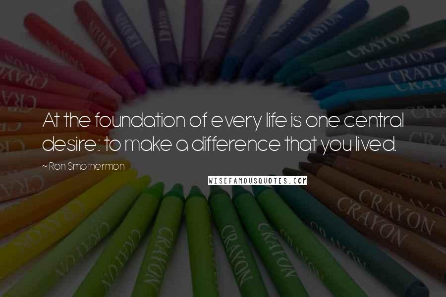 Ron Smothermon Quotes: At the foundation of every life is one central desire: to make a difference that you lived.