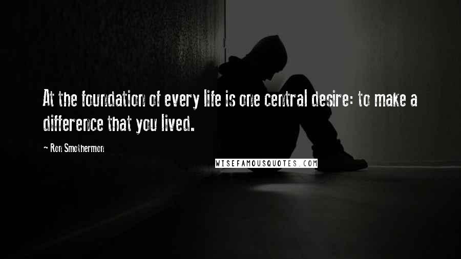 Ron Smothermon Quotes: At the foundation of every life is one central desire: to make a difference that you lived.