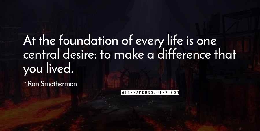 Ron Smothermon Quotes: At the foundation of every life is one central desire: to make a difference that you lived.