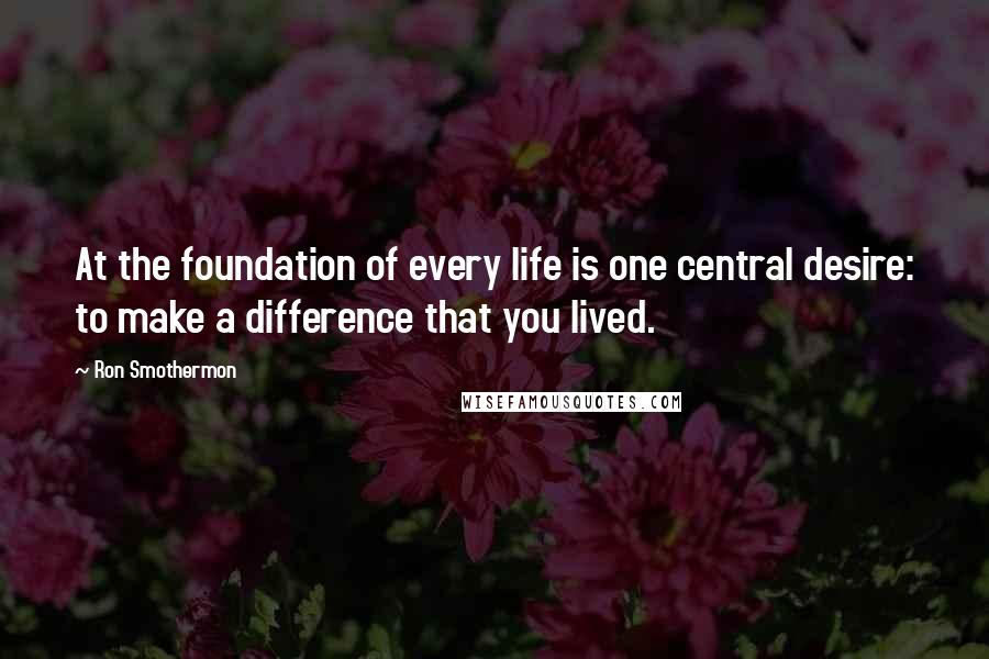 Ron Smothermon Quotes: At the foundation of every life is one central desire: to make a difference that you lived.