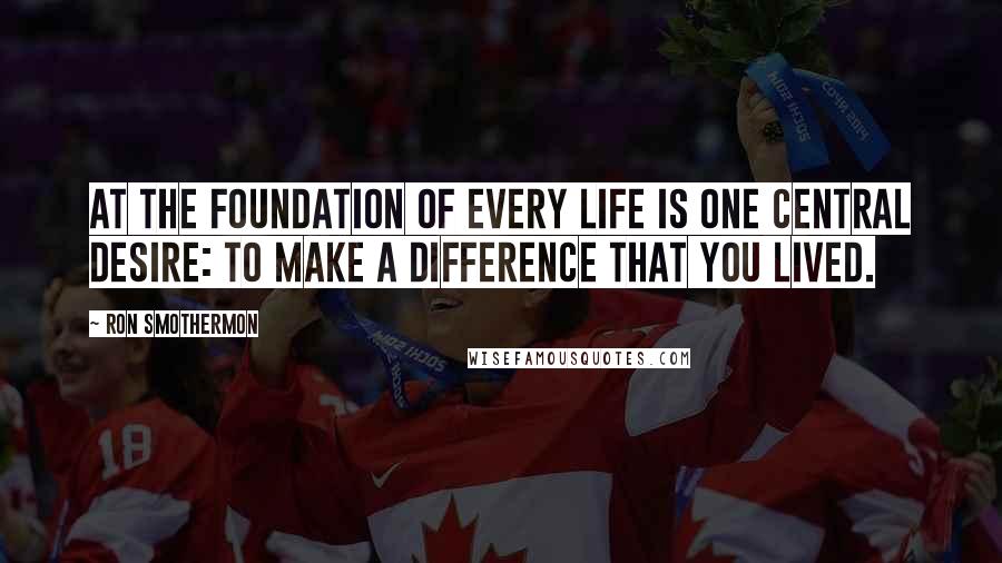 Ron Smothermon Quotes: At the foundation of every life is one central desire: to make a difference that you lived.