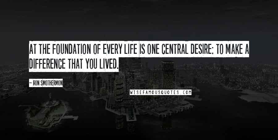 Ron Smothermon Quotes: At the foundation of every life is one central desire: to make a difference that you lived.