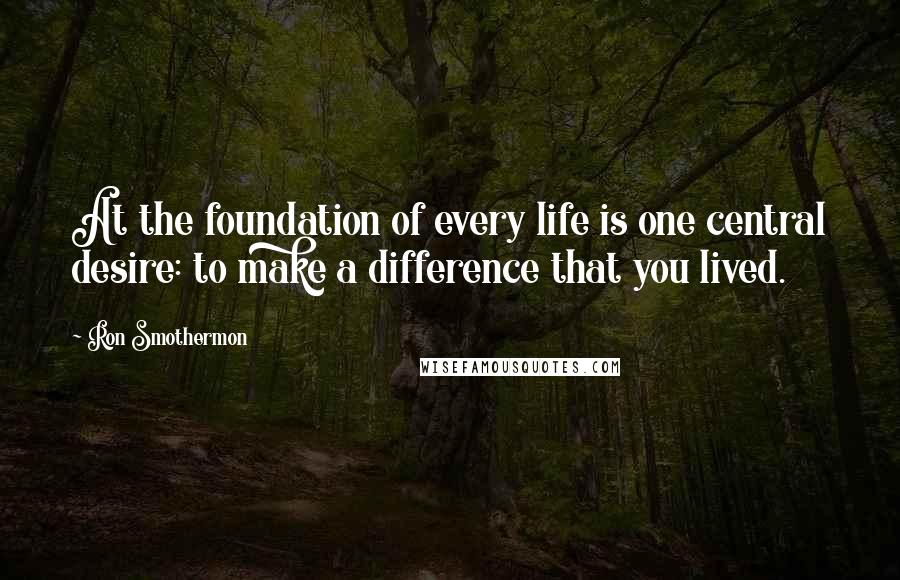 Ron Smothermon Quotes: At the foundation of every life is one central desire: to make a difference that you lived.