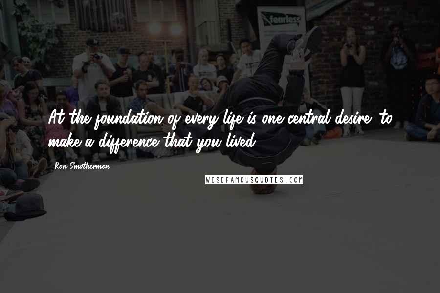 Ron Smothermon Quotes: At the foundation of every life is one central desire: to make a difference that you lived.