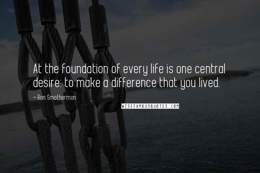 Ron Smothermon Quotes: At the foundation of every life is one central desire: to make a difference that you lived.