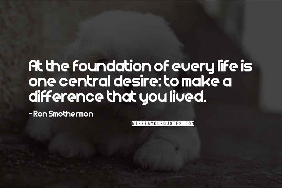 Ron Smothermon Quotes: At the foundation of every life is one central desire: to make a difference that you lived.
