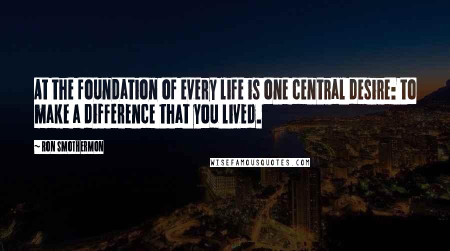 Ron Smothermon Quotes: At the foundation of every life is one central desire: to make a difference that you lived.