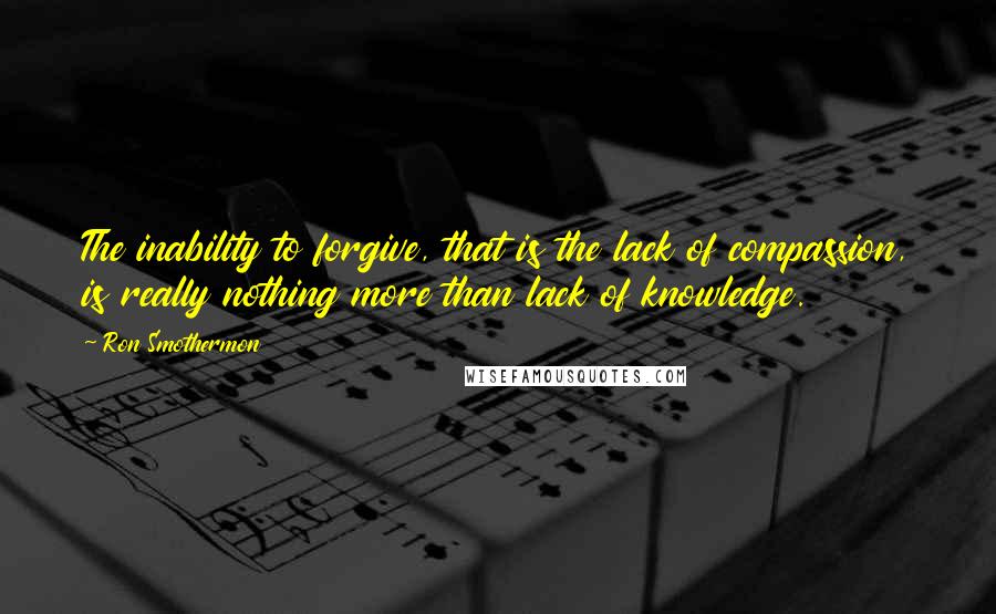 Ron Smothermon Quotes: The inability to forgive, that is the lack of compassion, is really nothing more than lack of knowledge.