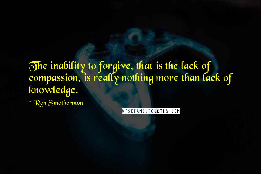 Ron Smothermon Quotes: The inability to forgive, that is the lack of compassion, is really nothing more than lack of knowledge.