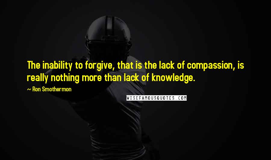 Ron Smothermon Quotes: The inability to forgive, that is the lack of compassion, is really nothing more than lack of knowledge.