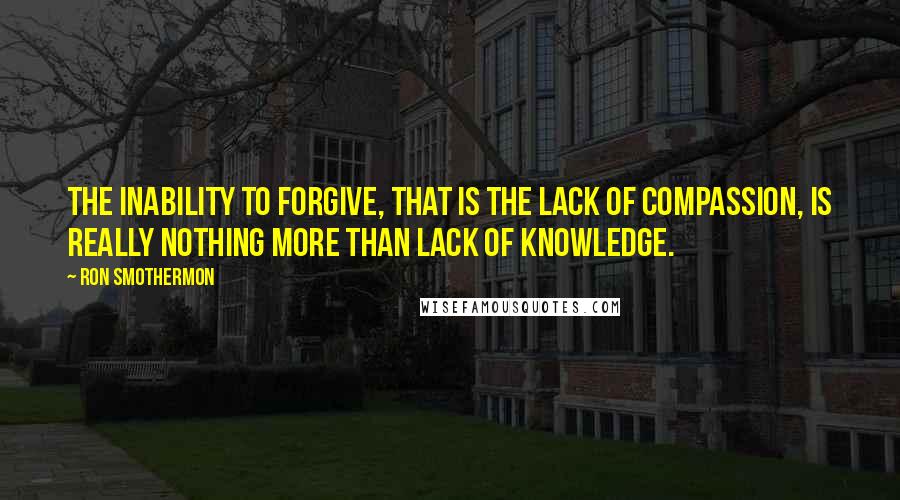Ron Smothermon Quotes: The inability to forgive, that is the lack of compassion, is really nothing more than lack of knowledge.