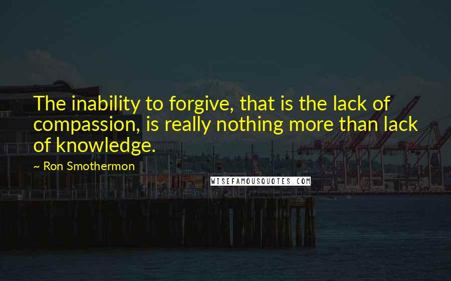 Ron Smothermon Quotes: The inability to forgive, that is the lack of compassion, is really nothing more than lack of knowledge.