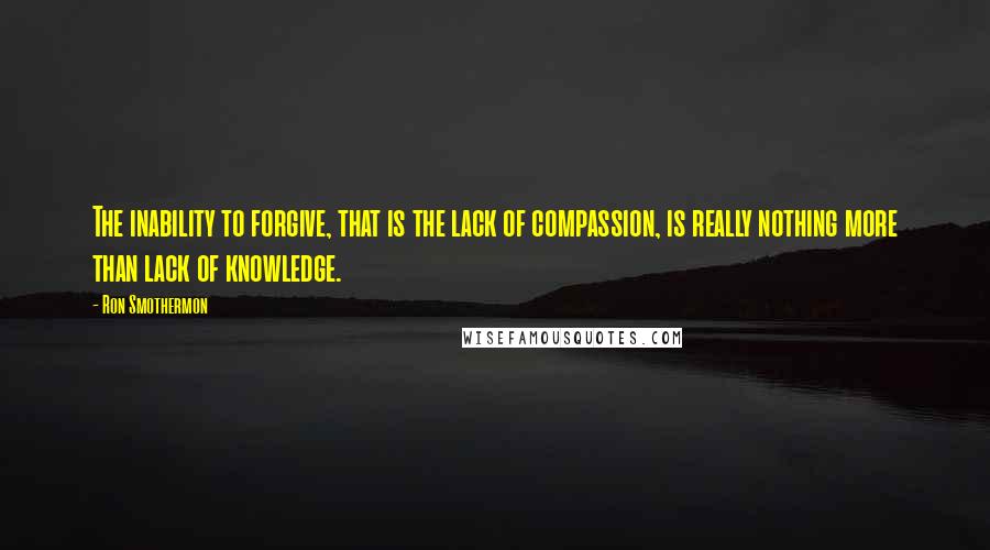 Ron Smothermon Quotes: The inability to forgive, that is the lack of compassion, is really nothing more than lack of knowledge.