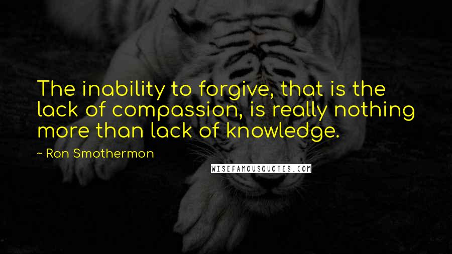 Ron Smothermon Quotes: The inability to forgive, that is the lack of compassion, is really nothing more than lack of knowledge.