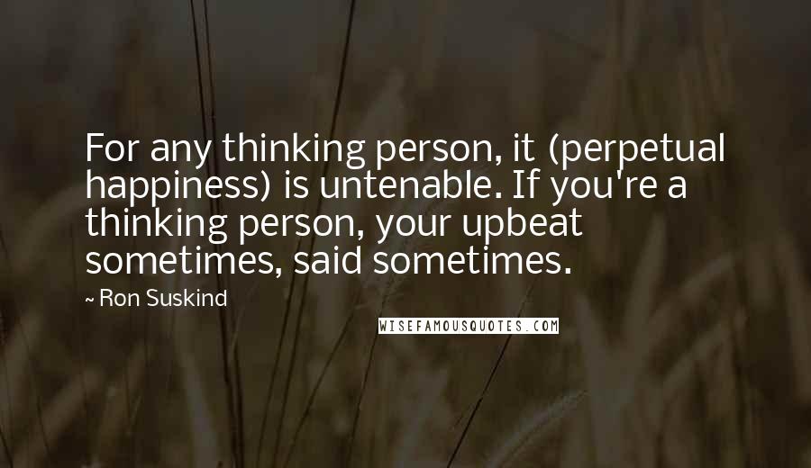 Ron Suskind Quotes: For any thinking person, it (perpetual happiness) is untenable. If you're a thinking person, your upbeat sometimes, said sometimes.