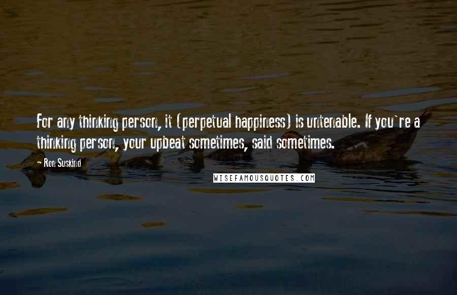 Ron Suskind Quotes: For any thinking person, it (perpetual happiness) is untenable. If you're a thinking person, your upbeat sometimes, said sometimes.