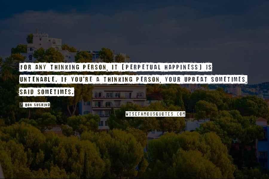 Ron Suskind Quotes: For any thinking person, it (perpetual happiness) is untenable. If you're a thinking person, your upbeat sometimes, said sometimes.