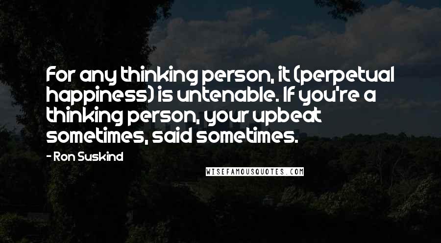 Ron Suskind Quotes: For any thinking person, it (perpetual happiness) is untenable. If you're a thinking person, your upbeat sometimes, said sometimes.