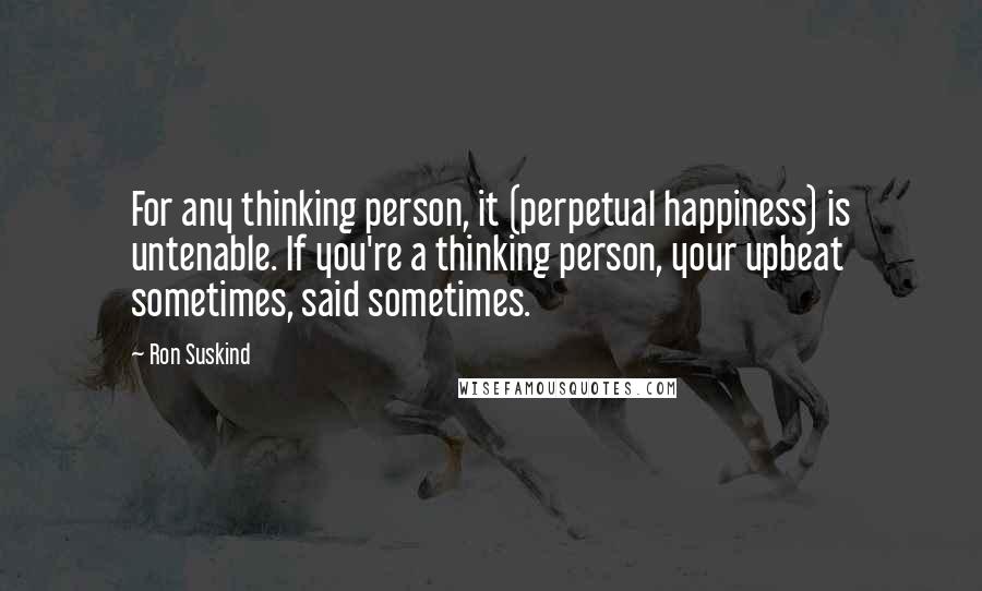 Ron Suskind Quotes: For any thinking person, it (perpetual happiness) is untenable. If you're a thinking person, your upbeat sometimes, said sometimes.