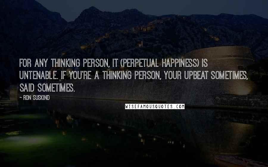 Ron Suskind Quotes: For any thinking person, it (perpetual happiness) is untenable. If you're a thinking person, your upbeat sometimes, said sometimes.