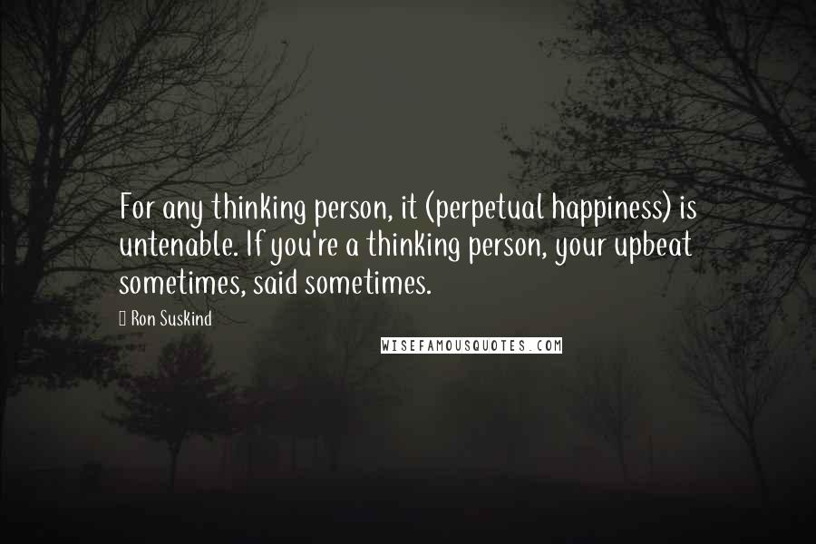 Ron Suskind Quotes: For any thinking person, it (perpetual happiness) is untenable. If you're a thinking person, your upbeat sometimes, said sometimes.