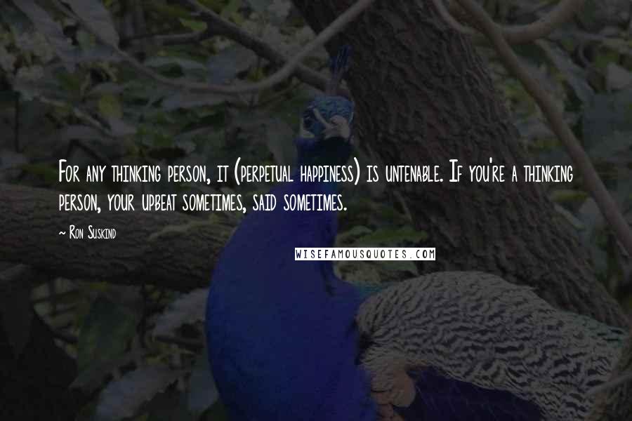 Ron Suskind Quotes: For any thinking person, it (perpetual happiness) is untenable. If you're a thinking person, your upbeat sometimes, said sometimes.