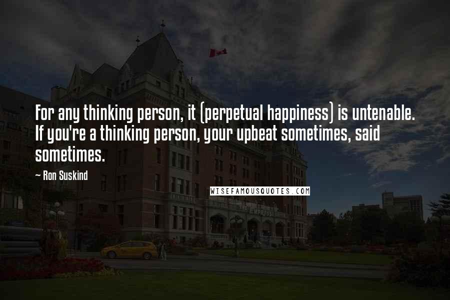 Ron Suskind Quotes: For any thinking person, it (perpetual happiness) is untenable. If you're a thinking person, your upbeat sometimes, said sometimes.
