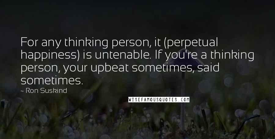 Ron Suskind Quotes: For any thinking person, it (perpetual happiness) is untenable. If you're a thinking person, your upbeat sometimes, said sometimes.