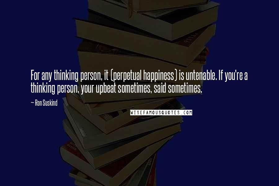 Ron Suskind Quotes: For any thinking person, it (perpetual happiness) is untenable. If you're a thinking person, your upbeat sometimes, said sometimes.