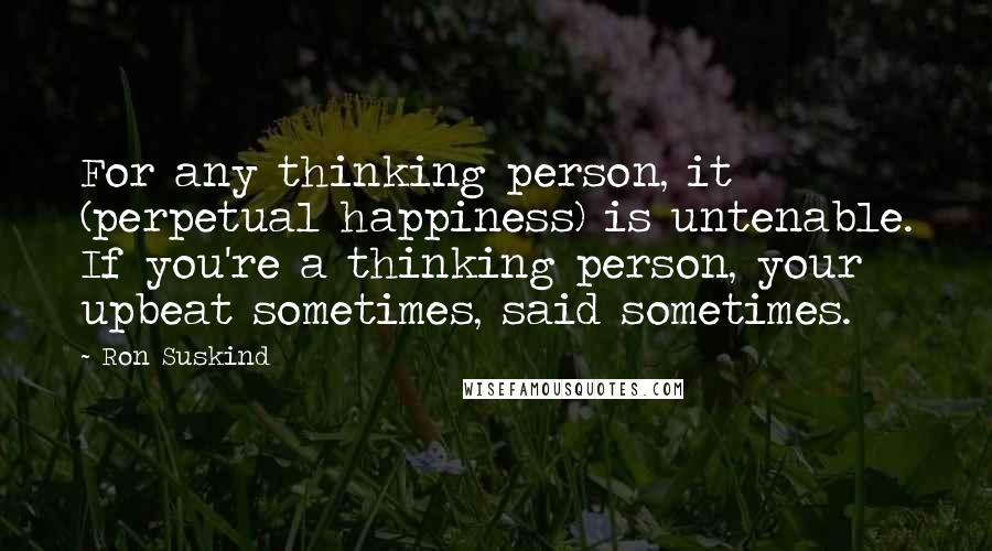 Ron Suskind Quotes: For any thinking person, it (perpetual happiness) is untenable. If you're a thinking person, your upbeat sometimes, said sometimes.