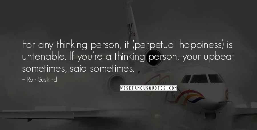 Ron Suskind Quotes: For any thinking person, it (perpetual happiness) is untenable. If you're a thinking person, your upbeat sometimes, said sometimes.