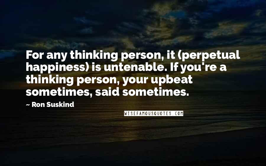 Ron Suskind Quotes: For any thinking person, it (perpetual happiness) is untenable. If you're a thinking person, your upbeat sometimes, said sometimes.