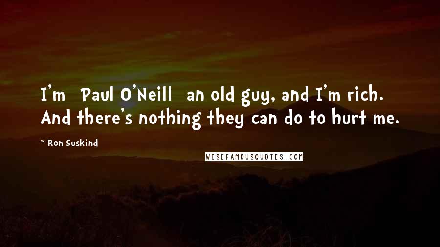 Ron Suskind Quotes: I'm [Paul O'Neill] an old guy, and I'm rich. And there's nothing they can do to hurt me.