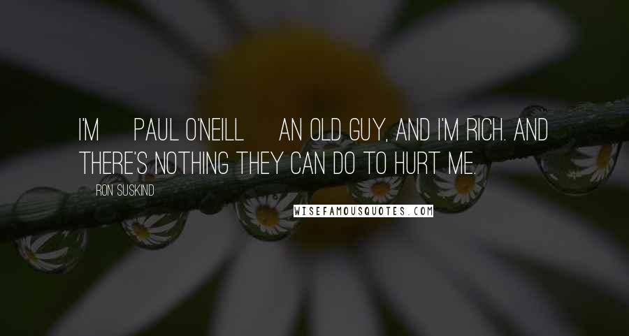 Ron Suskind Quotes: I'm [Paul O'Neill] an old guy, and I'm rich. And there's nothing they can do to hurt me.