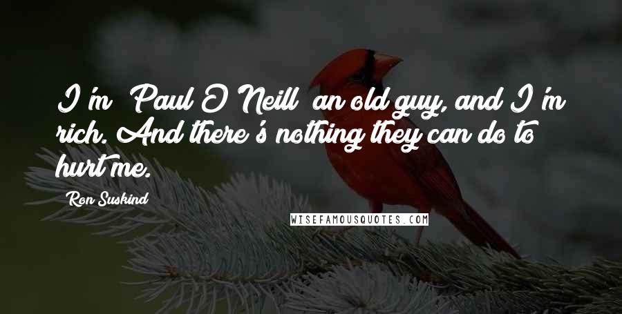 Ron Suskind Quotes: I'm [Paul O'Neill] an old guy, and I'm rich. And there's nothing they can do to hurt me.