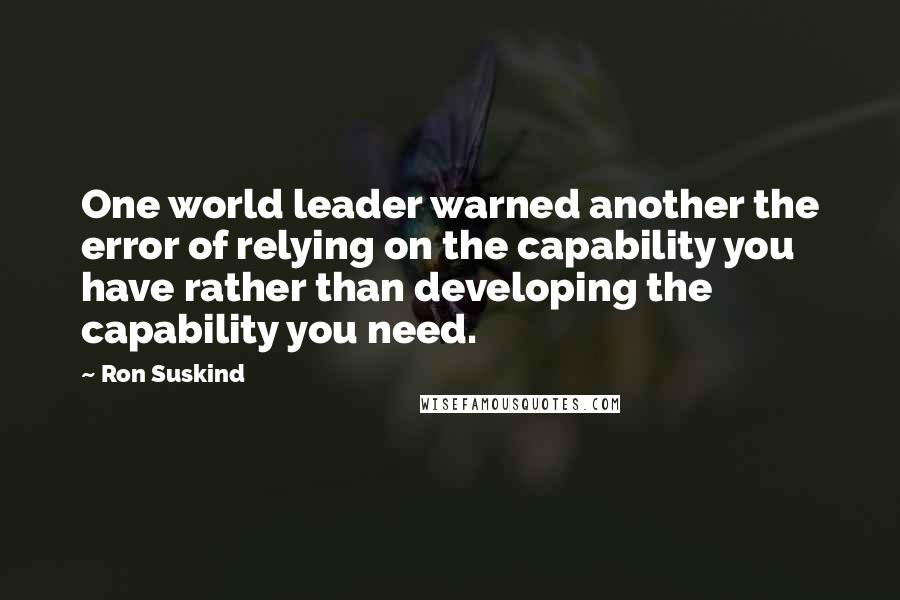 Ron Suskind Quotes: One world leader warned another the error of relying on the capability you have rather than developing the capability you need.